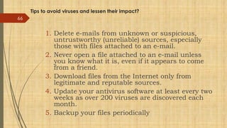 Tips to avoid viruses and lessen their impact?
1. Delete e-mails from unknown or suspicious,
untrustworthy (unreliable) sources, especially
those with files attached to an e-mail.
2. Never open a file attached to an e-mail unless
you know what it is, even if it appears to come
from a friend.
3. Download files from the Internet only from
legitimate and reputable sources.
4. Update your antivirus software at least every two
weeks as over 200 viruses are discovered each
month.
5. Backup your files periodically
66
 