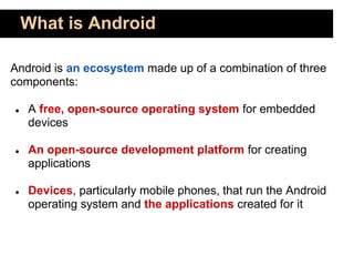 What is Android

Android is an ecosystem made up of a combination of three
components:

●   A free, open-source operating system for embedded
    devices

●   An open-source development platform for creating
    applications

●   Devices, particularly mobile phones, that run the Android
    operating system and the applications created for it
 