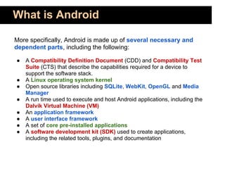 What is Android

More specifically, Android is made up of several necessary and
dependent parts, including the following:

●   A Compatibility Definition Document (CDD) and Compatibility Test
    Suite (CTS) that describe the capabilities required for a device to
    support the software stack.
●   A Linux operating system kernel
●   Open source libraries including SQLite, WebKit, OpenGL and Media
    Manager
●   A run time used to execute and host Android applications, including the
    Dalvik Virtual Machine (VM)
●   An application framework
●   A user interface framework
●   A set of core pre-installed applications
●   A software development kit (SDK) used to create applications,
    including the related tools, plugins, and documentation
 