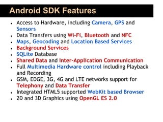 Android SDK Features
●   Access to Hardware, including Camera, GPS and
    Sensors
●   Data Transfers using Wi-Fi, Bluetooth and NFC
●   Maps, Geocoding and Location Based Services
●   Background Services
●   SQLite Database
●   Shared Data and Inter-Application Communication
●   Full Multimedia Hardware control including Playback
    and Recording
●   GSM, EDGE, 3G, 4G and LTE networks support for
    Telephony and Data Transfer
●   Integrated HTML5 supported WebKit based Browser
●   2D and 3D Graphics using OpenGL ES 2.0
 