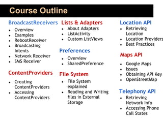Course Outline
BroadcastReceivers Lists & Adapters              Location API
●   Overview           ●   About Adapters        ●   Retrieving
●   Examples           ●   ListActivity              Location
●   RebootReceiver     ●   Custom ListViews      ●   Location Providers
●   Broadcasting                                 ●   Best Practices
    Intents            Preferences
●   Network Receiver                             Maps API
                       ●   Overview
●   SMS Receiver           SharedPreference
                       ●                         ●   Google Maps
                                                 ●   Issues
ContentProviders       File System               ●   Obtaining API Key
                           File System           ●   OpenStreetMap
●   Creating           ●
    ContentProviders       explained
●   Accessing          ●   Reading and Writing   Telephony API
    ContentProviders       files in External     ●   Retrieving
                           Storage                   Network Info
                                                 ●   Accessing Phone
                                                     Call States
 