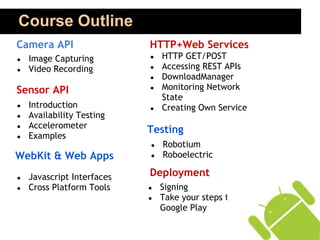 Course Outline
Camera API                  HTTP+Web Services
●   Image Capturing         ●   HTTP GET/POST
●   Video Recording         ●   Accessing REST APIs
                            ●   DownloadManager
Sensor API                  ●   Monitoring Network
                                State
●   Introduction            ●   Creating Own Service
●   Availability Testing
●   Accelerometer
                            Testing
●   Examples
                            ●   Robotium
WebKit & Web Apps           ●   Roboelectric

●   Javascript Interfaces   Deployment
●   Cross Platform Tools    ●   Signing
                            ●   Take your steps to
                                Google Play
 