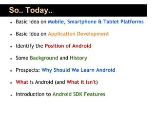 So.. Today..
●   Basic Idea on Mobile, Smartphone & Tablet Platforms

●   Basic Idea on Application Development

●   Identify the Position of Android

●   Some Background and History

●   Prospects: Why Should We Learn Android

●   What is Android (and What it isn't)

●   Introduction to Android SDK Features
 