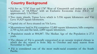 Country Background
• Fiji lies at, “174° East and 178° West of Greenwich and makes up a total
landmass of 18,300km² with a...
