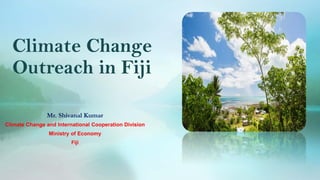 Climate Change
Outreach in Fiji
Mr. Shivanal Kumar
Climate Change and International Cooperation Division
Ministry of Econo...