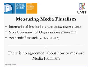 Measuring Media Pluralism
• International Institutions (CoE, 2008 & UNESCO 2007)
• Non Governmental Organizations (Ofcom 2012)
• Academic Research (Valcke et al. 2009)
There is no agreement about how to measure
Media Pluralism
 