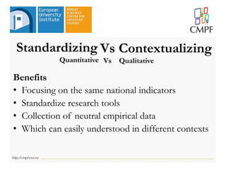 Standardizing
Benefits
• Focusing on the same national indicators
• Standardize research tools
• Collection of neutral empirical data
• Which can easily understood in different contexts
Vs Contextualizing
Quantitative Vs Qualitative
 
