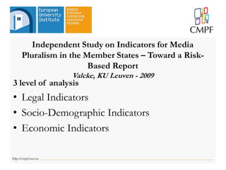 Independent Study on Indicators for Media
Pluralism in the Member States – Toward a Risk-
Based Report
Valcke, KU Leuven - 2009
3 level of analysis
• Legal Indicators
• Socio-Demographic Indicators
• Economic Indicators
 