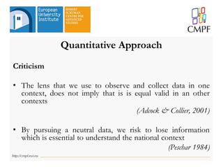 Quantitative Approach
Criticism
• The lens that we use to observe and collect data in one
context, does not imply that is is equal valid in an other
contexts
(Adcock & Collier, 2001)
• By pursuing a neutral data, we risk to lose information
which is essential to understand the national context
(Peschar 1984)
 