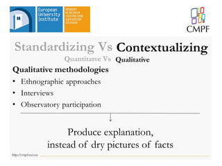 Qualitative methodologies
• Ethnographic approaches
• Interviews
• Observatory participation
Produce explanation,
instead of dry pictures of facts
Standardizing Vs Contextualizing
Quantitatve Vs Qualitative
 
