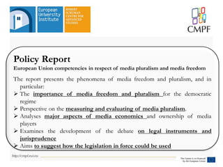Policy Report
European Union competencies in respect of media pluralism and media freedom
The report presents the phenomena of media freedom and pluralism, and in
particular:
 The importance of media freedom and pluralism for the democratic
regime
 Perspective on the measuring and evaluating of media pluralism.
 Analyses major aspects of media economics and ownership of media
players
 Examines the development of the debate on legal instruments and
jurisprudence
 Aims to suggest how the legislation in force could be used
 