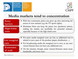  With few contestants, prices can grow up, thus narrowing the
access of new entrants (e.g. the TV sports rights)
 Dominant firms can keep the prices low (predatory prices),
making the market not profitable for potential entrants,
especially because of the high initial costs
 For press media marginal costs are low, as additional cost is
related to just a part of the product (paper, distribution…)
 For broadcasting media the marginal cost is zero, as any new
viewer/listener does not have any additional cost.
 On the internet, though, more viewers/listeners mean more
bandwidth, and more costs
Entry
barriers
High initial
costs
Low marginal
costs
Economies
of scale
Media markets tend to concentration
 