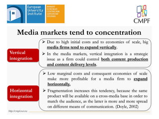 Media markets tend to concentration
 Due to high initial costs and to economies of scale, big
media firms tend to expand vertically.
 In the media markets, vertical integration is a strategic
issue as a firm could control both content production
and content delivery levels.
 Low marginal costs and consequent economies of scale
make more profitable for a media firm to expand
horizontally.
 Fragmentation increases this tendency, because the same
product will be available on a cross-media base in order to
match the audience, as the latter is more and more spread
on different means of communication. (Doyle, 2002)
Vertical
integration
Horizontal
integration
 