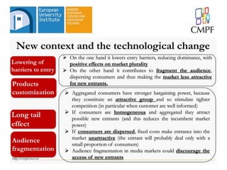 New context and the technological change
 On the one hand it lowers entry barriers, reducing dominance, with
positive effects on market plurality
 On the other hand it contributes to fragment the audience,
dispersing consumers and thus making the market less attractive
for new entrants.
 Aggregated consumers have stronger bargaining power, because
they constitute an attractive group and so stimulate tighter
competition (in particular when customer are well informed)
 If consumers are homogeneous and aggregated they attract
possible new entrants (and this reduces the incumbent market
power)
 If consumers are dispersed, fixed costs make entrance into the
market unattractive (the entrant will probably deal only with a
small proportion of consumers)
 Audience fragmentation in media markets could discourage the
access of new entrants
Lowering of
barriers to entry
Long tail
effect
Audience
fragmentation
Products
customization
 