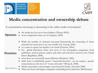 Media concentration and ownership debate
 While the number of channels increased dramatically, the ownership of those
channels has narrowed to an even smaller few (Lessig, 2004),
 it is easier to speak, but harder to be heard (Einstein, 2004),
 five global dimension firms won most of the newspapers, magazines, book
publishers, motion picture studios and radio and television station in the United
States (Bagdikian, 2004),
 more does not necessarily mean different (Murdock, 1982),
 while there is indubitably greater “numercial diversity”, we are seeing a greater
concentration at the level of “source diversity” (Winseck, 2008).
 Media ownership is increasingly concentrated (Castells, Arsenault 2008)
 There are fewer and larger companies controlling more and more (McChesney)
 the media sky has never been brighter (Thierer 2005),
 more competition than ever (Compaine, 2000)
Pessimists
Optimists
Is concentration increasing or decreasing in the online media environment?
 