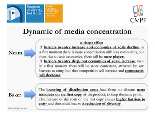Dynamic of media concentration
Noam
u-shape effect
If barriers to entry increase and economies of scale decline, in
a first moment there is more concentration with less contestants, but
then, due to scale economies, there will be more players.
If barriers to entry drop, but economies of scale increase, then
in a first moment there will be more contestant, attracted by low
barriers to entry, but then competition will increase and contestants
will decrease
The lowering of distribution costs lead firms to allocate more
resources on the first copy of the product, to keep the same profit.
The increase of the costs of the first copy creates higher barriers to
entry and thus could lead to a reduction of diversity
Baker
 