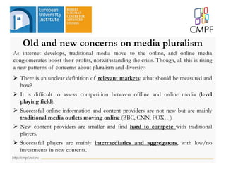 Old and new concerns on media pluralism
As internet develops, traditional media move to the online, and online media
conglomerates boost their profits, notwithstanding the crisis. Though, all this is rising
a new patterns of concerns about pluralism and diversity:
 There is an unclear definition of relevant markets: what should be measured and
how?
 It is difficult to assess competition between offline and online media (level
playing field).
 Successful online information and content providers are not new but are mainly
traditional media outlets moving online (BBC, CNN, FOX…)
 New content providers are smaller and find hard to compete with traditional
players.
 Successful players are mainly intermediaries and aggregators, with low/no
investments in new contents.
 