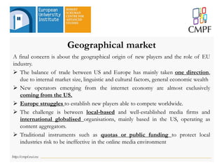 Geographical market
A final concern is about the geographical origin of new players and the role of EU
industry.
 The balance of trade between US and Europe has mainly taken one direction,
due to internal market size, linguistic and cultural factors, general economic wealth
 New operators emerging from the internet economy are almost exclusively
coming from the US.
 Europe struggles to establish new players able to compete worldwide.
 The challenge is between local-based and well-established media firms and
international globalised organisations, mainly based in the US, operating as
content aggregators.
 Traditional instruments such as quotas or public funding to protect local
industries risk to be ineffective in the online media environment
 