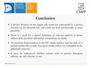 Conclusion
 A greater diversity on the supply side could not correspond to a greater
diversity on the demand side, and could not lead automatically to more
pluralism.
 There is a need for a clearer definition of relevant markets to better
address both pluralism and market competition on media.
 An excessive fragmentation in the EU media markets and the lack of a
unified market risk to make European media outlets too vulnerable in the
globalised economy.
 It must be understood whether current tools to protect European
industry are still effective or not.
 