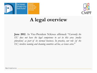 June 2012. As Vice-President N.Kroes affirmed: “Currently the
EU does not have the legal competence to act in this area [media
pluralism] as part of its normal business. In practice, our role [of the
EC] involves naming and shaming countries ad hoc, as issues arise.”
A legal overview
 