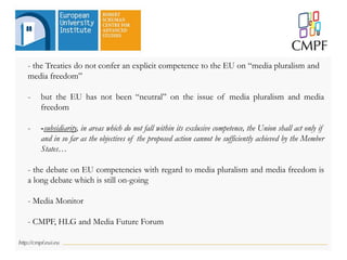- the Treaties do not confer an explicit competence to the EU on “media pluralism and
media freedom”
- but the EU has not been “neutral” on the issue of media pluralism and media
freedom
- -subsidiarity, in areas which do not fall within its exclusive competence, the Union shall act only if
and in so far as the objectives of the proposed action cannot be sufficiently achieved by the Member
States…
- the debate on EU competencies with regard to media pluralism and media freedom is
a long debate which is still on-going
- Media Monitor
- CMPF, HLG and Media Future Forum
 