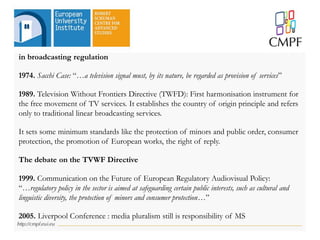 in broadcasting regulation
1974. Sacchi Case: “…a television signal must, by its nature, be regarded as provision of services”
1989. Television Without Frontiers Directive (TWFD): First harmonisation instrument for
the free movement of TV services. It establishes the country of origin principle and refers
only to traditional linear broadcasting services.
It sets some minimum standards like the protection of minors and public order, consumer
protection, the promotion of European works, the right of reply.
The debate on the TVWF Directive
1999. Communication on the Future of European Regulatory Audiovisual Policy:
“…regulatory policy in the sector is aimed at safeguarding certain public interests, such as cultural and
linguistic diversity, the protection of minors and consumer protection…”
2005. Liverpool Conference : media pluralism still is responsibility of MS
 