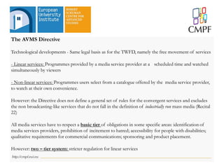 The AVMS Directive
Technological developments - Same legal basis as for the TWFD, namely the free movement of services
- Linear services: Programmes provided by a media service provider at a scheduled time and watched
simultaneously by viewers
- Non-linear services: Programmes users select from a catalogue offered by the media service provider,
to watch at their own convenience.
However: the Directive does not define a general set of rules for the convergent services and excludes
the non broadcasting-like services that do not fall in the definition of industrially run mass media (Recital
22)
All media services have to respect a basic tier of obligations in some specific areas: identification of
media services providers, prohibition of incitement to hatred; accessibility for people with disabilities;
qualitative requirements for commercial communications; sponsoring and product placement.
However: two – tier system: stricter regulation for linear services
 
