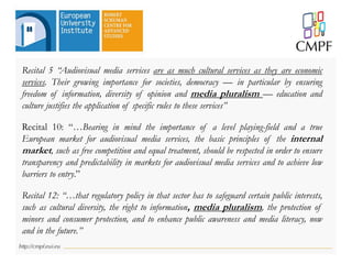 Recital 5 “Audiovisual media services are as much cultural services as they are economic
services. Their growing importance for societies, democracy — in particular by ensuring
freedom of information, diversity of opinion and media pluralism — education and
culture justifies the application of specific rules to these services”
Recital 10: “…Bearing in mind the importance of a level playing-field and a true
European market for audiovisual media services, the basic principles of the internal
market, such as free competition and equal treatment, should be respected in order to ensure
transparency and predictability in markets for audiovisual media services and to achieve low
barriers to entry.”
Recital 12: “…that regulatory policy in that sector has to safeguard certain public interests,
such as cultural diversity, the right to information, media pluralism, the protection of
minors and consumer protection, and to enhance public awareness and media literacy, now
and in the future.”
 