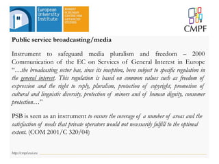 Public service broadcasting/media
Instrument to safeguard media pluralism and freedom – 2000
Communication of the EC on Services of General Interest in Europe
“…the broadcasting sector has, since its inception, been subject to specific regulation in
the general interest. This regulation is based on common values such as freedom of
expression and the right to reply, pluralism, protection of copyright, promotion of
cultural and linguistic diversity, protection of minors and of human dignity, consumer
protection…”
PSB is seen as an instrument to ensure the coverage of a number of areas and the
satisfaction of needs that private operators would not necessarily fulfill to the optimal
extent. (COM 2001/C 320/04)
 