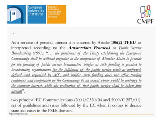 …
As a service of general interest it is covered by Article 106(2) TFEU as
interpreted according to the Amsterdam Protocol on Public Service
Broadcasting (1997): “… the provisions of the Treaty establishing the European
Community shall be without prejudice to the competence of Member States to provide
for the funding of public service broadcasters insofar as such funding is granted to
broadcasting organisations for the fulfilment of the public service remit as conferred,
defined and organised by MS, and insofar such funding does not affect trading
conditions and competition in the Community to an extent which would be contrary to
the common interest, while the realisation of that public service shall be taken into
account”.
two principal EC Communications (2001/C320/04 and 2009/C 257/01):
set of guidelines and rules followed by the EC when it comes to decide
state-aid cases in the PSBs domain.
 