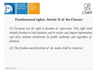 Fundamental rights. Article 11 of the Charter
• (1) Everyone has the right to freedom of expression. This right shall
include freedom to hold opinions and to receive and impart information
and ideas without interference by public authority and regardless of
frontiers.
• (2) The freedom and pluralism of the media shall be respected.
 