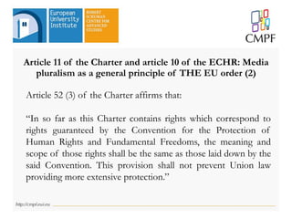 Article 11 of the Charter and article 10 of the ECHR: Media
pluralism as a general principle of THE EU order (2)
Article 52 (3) of the Charter affirms that:
“In so far as this Charter contains rights which correspond to
rights guaranteed by the Convention for the Protection of
Human Rights and Fundamental Freedoms, the meaning and
scope of those rights shall be the same as those laid down by the
said Convention. This provision shall not prevent Union law
providing more extensive protection.”
 