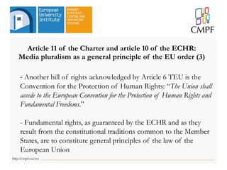 Article 11 of the Charter and article 10 of the ECHR:
Media pluralism as a general principle of the EU order (3)
- Another bill of rights acknowledged by Article 6 TEU is the
Convention for the Protection of Human Rights: “The Union shall
accede to the European Convention for the Protection of Human Rights and
Fundamental Freedoms.”
- Fundamental rights, as guaranteed by the ECHR and as they
result from the constitutional traditions common to the Member
States, are to constitute general principles of the law of the
European Union
 