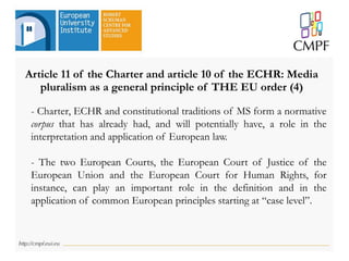 Article 11 of the Charter and article 10 of the ECHR: Media
pluralism as a general principle of THE EU order (4)
- Charter, ECHR and constitutional traditions of MS form a normative
corpus that has already had, and will potentially have, a role in the
interpretation and application of European law.
- The two European Courts, the European Court of Justice of the
European Union and the European Court for Human Rights, for
instance, can play an important role in the definition and in the
application of common European principles starting at “case level”.
 