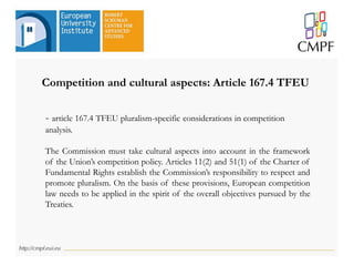Competition and cultural aspects: Article 167.4 TFEU
- article 167.4 TFEU pluralism-specific considerations in competition
analysis.
The Commission must take cultural aspects into account in the framework
of the Union’s competition policy. Articles 11(2) and 51(1) of the Charter of
Fundamental Rights establish the Commission’s responsibility to respect and
promote pluralism. On the basis of these provisions, European competition
law needs to be applied in the spirit of the overall objectives pursued by the
Treaties.
 