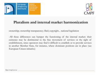 ownership; ownership transparency; libel; copyright... national legislation
-All these differences can hamper the functioning of the internal market: their
existence may be detrimental to the free movement of services or the right of
establishment, since operators may find it difficult to establish or to provide services
in another Member State, for instance, where dominant positions are in place (see
European Citizen initiative)
Pluralism and internal market harmonization
 