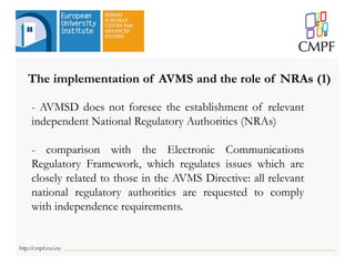 The implementation of AVMS and the role of NRAs (1)
- AVMSD does not foresee the establishment of relevant
independent National Regulatory Authorities (NRAs)
- comparison with the Electronic Communications
Regulatory Framework, which regulates issues which are
closely related to those in the AVMS Directive: all relevant
national regulatory authorities are requested to comply
with independence requirements.
 