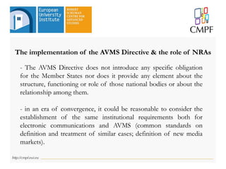 The implementation of the AVMS Directive & the role of NRAs
- The AVMS Directive does not introduce any specific obligation
for the Member States nor does it provide any element about the
structure, functioning or role of those national bodies or about the
relationship among them.
- in an era of convergence, it could be reasonable to consider the
establishment of the same institutional requirements both for
electronic communications and AVMS (common standards on
definition and treatment of similar cases; definition of new media
markets).
 