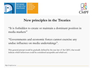 New principles in the Treaties
“It is forbidden to create or maintain a dominant position in
media markets”
“Governments and economic forces cannot exercise any
undue influence on media undertakings”.
This general precept would be gradually defined by the case law of the CJEU, that would
indicate which behaviours could be considered acceptable and which not.
 
