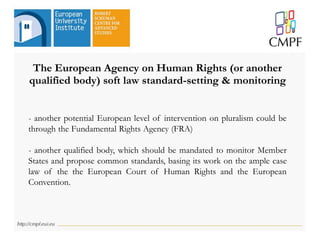 The European Agency on Human Rights (or another
qualified body) soft law standard-setting & monitoring
- another potential European level of intervention on pluralism could be
through the Fundamental Rights Agency (FRA)
- another qualified body, which should be mandated to monitor Member
States and propose common standards, basing its work on the ample case
law of the the European Court of Human Rights and the European
Convention.
 