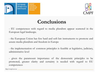 Conclusions
- EU competences with regard to media pluralism appear scattered in the
European legal landscape.
- the European Union has few hard and soft law instruments to promote and
assure media pluralism and freedom in Europe
- the implementation of common principles is feasible at legislative, judiciary,
administrative level
- given the paramount importance of the democratic principles to be
promoted, greater clarity and certainty is needed with regard to EU
competences
 