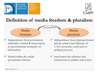 Definition of media freedom & pluralism
 Independence from government,
authorities’ control & intervention;
no governmental monopoly on
information
 framed within the media-
government relations
Media
pluralism
Media
freedom
 Independence from disproportionate
private control and influence of
1/few economic, social and/or
political power(s)
 based upon the tolerance and
inclusiveness in politics and society
precondition
s
 