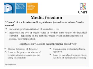 Media freedom
“Owner” of the freedom: ordinary citizens, journalists or editors/media
owners?
 Current de-professionalisation of journalists – tbd
 Freedom at the level of media source or freedom at the level of the individual
journalist – depending on the particular media system and its emphasis on
internal/external pluralism
Emphasis on violations versus proactive overall view
 Minimal definitions of democracy
 Focus on the presence or absence of
certain indicative problems, e.g., the
killing of journalists
 Social, political context &facilitating
legislation
 Focus on overall performance, higher
standards of democratic functioning
 