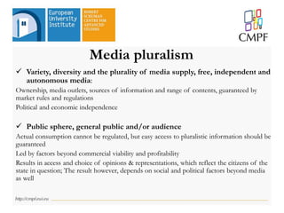 Media pluralism
 Variety, diversity and the plurality of media supply, free, independent and
autonomous media:
Ownership, media outlets, sources of information and range of contents, guaranteed by
market rules and regulations
Political and economic independence
 Public sphere, general public and/or audience
Actual consumption cannot be regulated, but easy access to pluralistic information should be
guaranteed
Led by factors beyond commercial viability and profitability
Results in access and choice of opinions & representations, which reflect the citizens of the
state in question; The result however, depends on social and political factors beyond media
as well
 