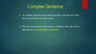 Complex Sentence
 A complex sentence has at least two parts: one that can stand
alone and another one that cannot
 The part that cannot stand alone is linked to the rest of the
sentence by a subordinating conjunction
 