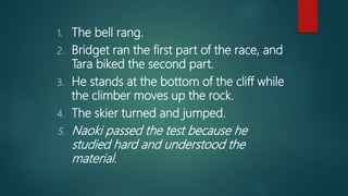 1. The bell rang.
2. Bridget ran the first part of the race, and
Tara biked the second part.
3. He stands at the bottom of the cliff while
the climber moves up the rock.
4. The skier turned and jumped.
5. Naoki passed the test because he
studied hard and understood the
material.
 