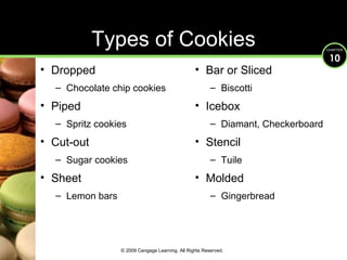Types of Cookies Dropped Chocolate chip cookies Piped Spritz cookies Cut-out Sugar cookies Sheet Lemon bars Bar or Sliced Biscotti Icebox Diamant, Checkerboard Stencil Tuile Molded Gingerbread © 2009 Cengage Learning. All Rights Reserved. 