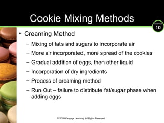 Cookie Mixing Methods Creaming Method Mixing of fats and sugars to incorporate air More air incorporated, more spread of the cookies Gradual addition of eggs, then other liquid Incorporation of dry ingredients Process of creaming method Run Out – failure to distribute fat/sugar phase when adding eggs © 2009 Cengage Learning. All Rights Reserved. 
