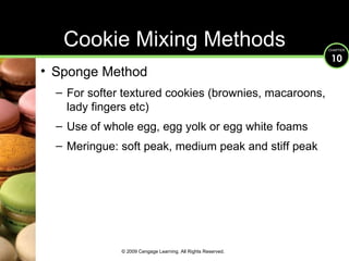 Cookie Mixing Methods Sponge Method For softer textured cookies (brownies, macaroons, lady fingers etc) Use of whole egg, egg yolk or egg white foams Meringue: soft peak, medium peak and stiff peak © 2009 Cengage Learning. All Rights Reserved. 