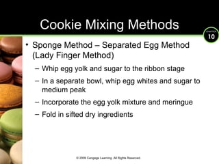 Cookie Mixing Methods Sponge Method – Separated Egg Method (Lady Finger Method) Whip egg yolk and sugar to the ribbon stage In a separate bowl, whip egg whites and sugar to medium peak Incorporate the egg yolk mixture and meringue Fold in sifted dry ingredients © 2009 Cengage Learning. All Rights Reserved. 